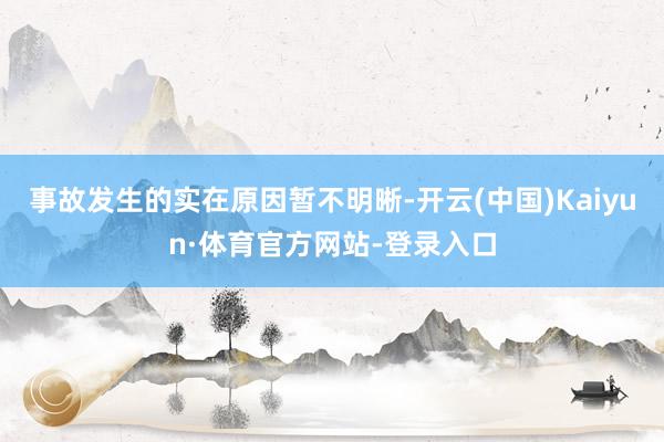 事故发生的实在原因暂不明晰-开云(中国)Kaiyun·体育官方网站-登录入口