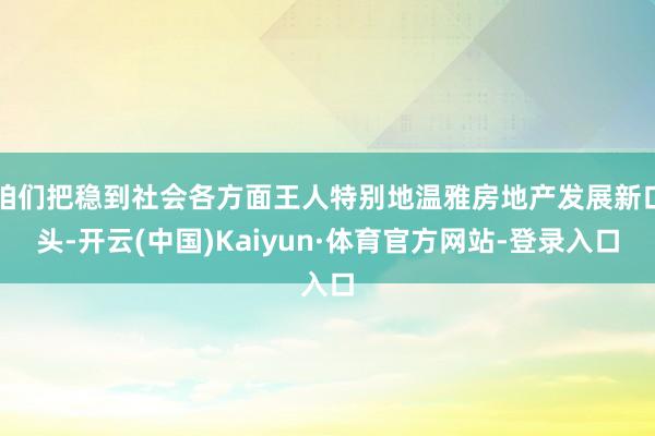 咱们把稳到社会各方面王人特别地温雅房地产发展新口头-开云(中国)Kaiyun·体育官方网站-登录入口