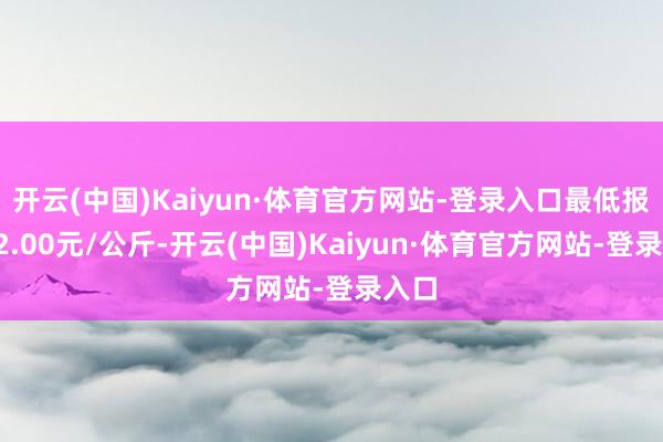 开云(中国)Kaiyun·体育官方网站-登录入口最低报价22.00元/公斤-开云(中国)Kaiyun·体育官方网站-登录入口