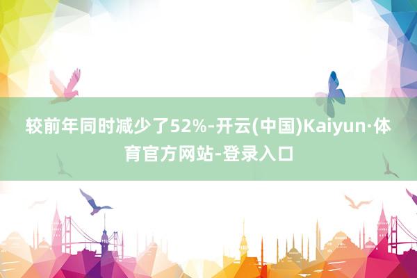 较前年同时减少了52%-开云(中国)Kaiyun·体育官方网站-登录入口
