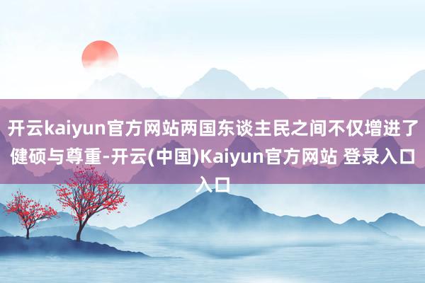 开云kaiyun官方网站两国东谈主民之间不仅增进了健硕与尊重-开云(中国)Kaiyun官方网站 登录入口