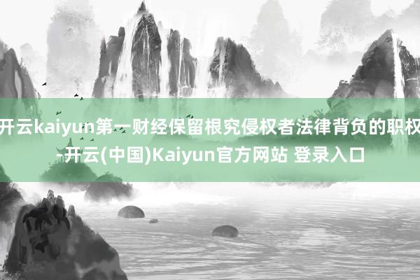 开云kaiyun第一财经保留根究侵权者法律背负的职权-开云(中国)Kaiyun官方网站 登录入口
