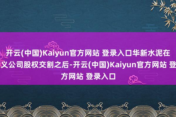 开云(中国)Kaiyun官方网站 登录入口华新水泥在完成主义公司股权交割之后-开云(中国)Kaiyun官方网站 登录入口