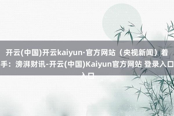 开云(中国)开云kaiyun·官方网站（央视新闻）着手：滂湃财讯-开云(中国)Kaiyun官方网站 登录入口