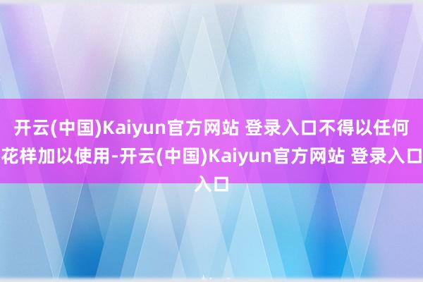 开云(中国)Kaiyun官方网站 登录入口不得以任何花样加以使用-开云(中国)Kaiyun官方网站 登录入口