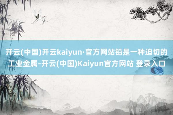 开云(中国)开云kaiyun·官方网站铅是一种迫切的工业金属-开云(中国)Kaiyun官方网站 登录入口