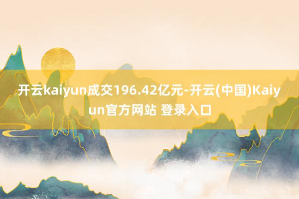 开云kaiyun成交196.42亿元-开云(中国)Kaiyun官方网站 登录入口