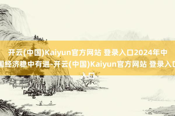 开云(中国)Kaiyun官方网站 登录入口2024年中国经济稳中有进-开云(中国)Kaiyun官方网站 登录入口
