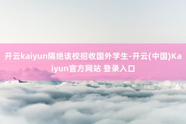 开云kaiyun隔绝该校招收国外学生-开云(中国)Kaiyun官方网站 登录入口