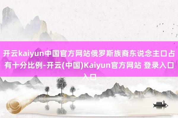 开云kaiyun中国官方网站俄罗斯族裔东说念主口占有十分比例-开云(中国)Kaiyun官方网站 登录入口