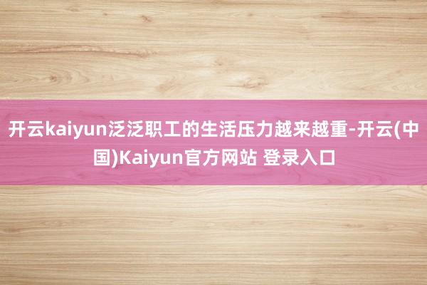 开云kaiyun泛泛职工的生活压力越来越重-开云(中国)Kaiyun官方网站 登录入口