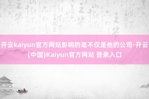 开云kaiyun官方网站影响的毫不仅是他的公司-开云(中国)Kaiyun官方网站 登录入口