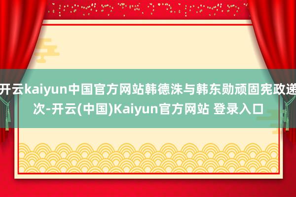 开云kaiyun中国官方网站韩德洙与韩东勋顽固宪政递次-开云(中国)Kaiyun官方网站 登录入口