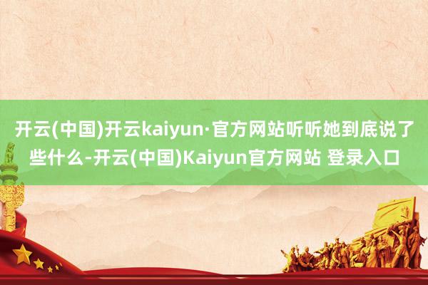 开云(中国)开云kaiyun·官方网站听听她到底说了些什么-开云(中国)Kaiyun官方网站 登录入口