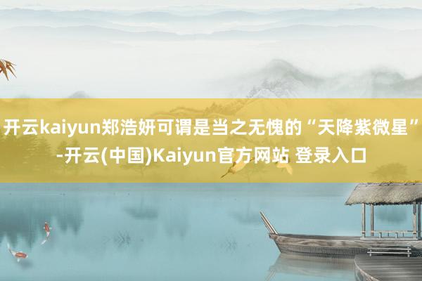 开云kaiyun郑浩妍可谓是当之无愧的“天降紫微星”-开云(中国)Kaiyun官方网站 登录入口