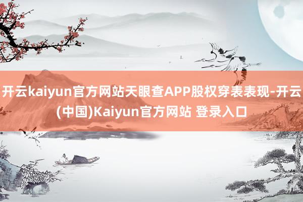 开云kaiyun官方网站天眼查APP股权穿表表现-开云(中国)Kaiyun官方网站 登录入口