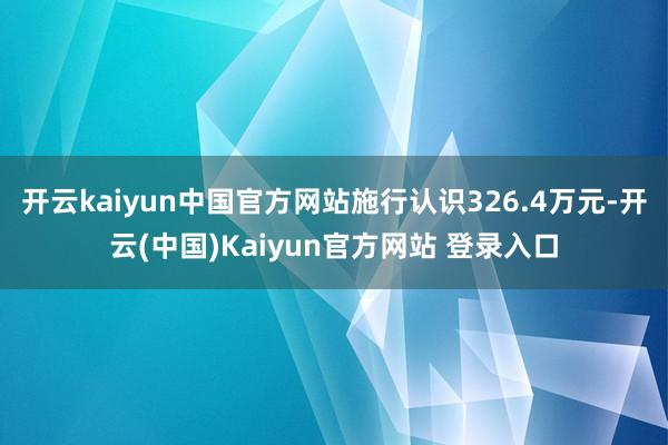 开云kaiyun中国官方网站施行认识326.4万元-开云(中国)Kaiyun官方网站 登录入口