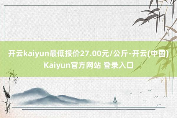 开云kaiyun最低报价27.00元/公斤-开云(中国)Kaiyun官方网站 登录入口