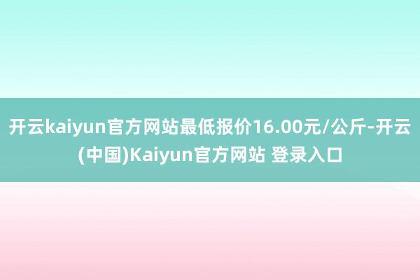 开云kaiyun官方网站最低报价16.00元/公斤-开云(中国)Kaiyun官方网站 登录入口
