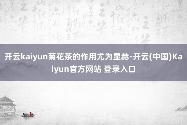 开云kaiyun菊花茶的作用尤为显赫-开云(中国)Kaiyun官方网站 登录入口