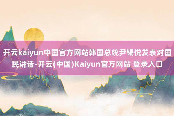 开云kaiyun中国官方网站韩国总统尹锡悦发表对国民讲话-开云(中国)Kaiyun官方网站 登录入口