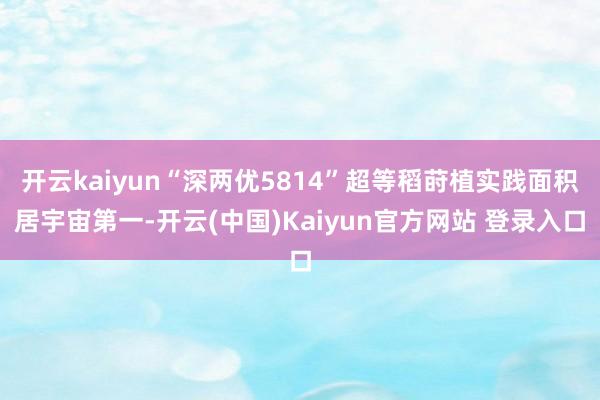 开云kaiyun“深两优5814”超等稻莳植实践面积居宇宙第一-开云(中国)Kaiyun官方网站 登录入口