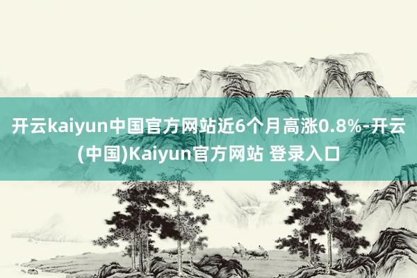 开云kaiyun中国官方网站近6个月高涨0.8%-开云(中国)Kaiyun官方网站 登录入口