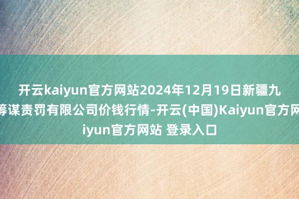 开云kaiyun官方网站2024年12月19日新疆九旺盛和果品筹谋责罚有限公司价钱行情-开云(中国)Kaiyun官方网站 登录入口