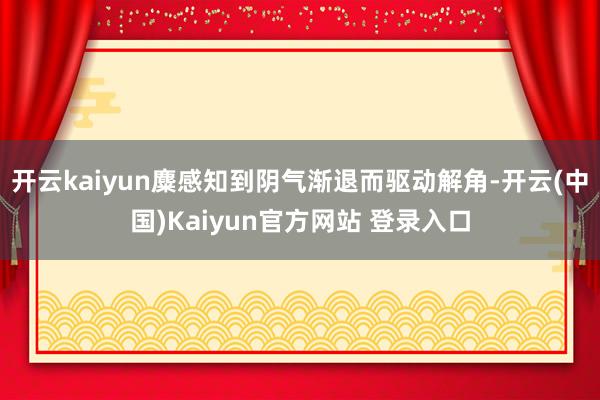 开云kaiyun麋感知到阴气渐退而驱动解角-开云(中国)Kaiyun官方网站 登录入口