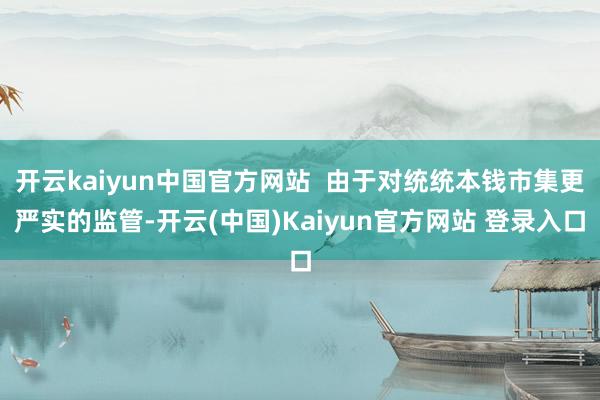 开云kaiyun中国官方网站  由于对统统本钱市集更严实的监管-开云(中国)Kaiyun官方网站 登录入口
