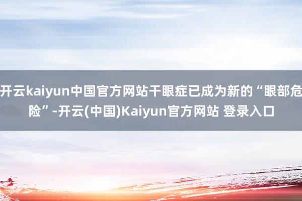 开云kaiyun中国官方网站干眼症已成为新的“眼部危险”-开云(中国)Kaiyun官方网站 登录入口