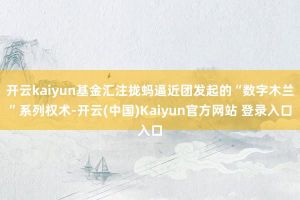 开云kaiyun基金汇注拢蚂逼近团发起的“数字木兰”系列权术-开云(中国)Kaiyun官方网站 登录入口