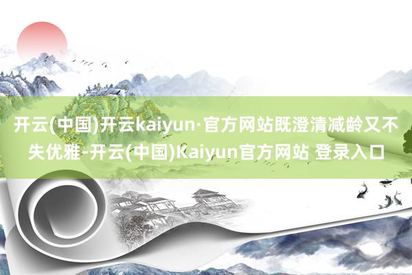 开云(中国)开云kaiyun·官方网站既澄清减龄又不失优雅-开云(中国)Kaiyun官方网站 登录入口
