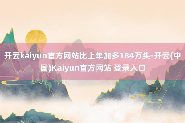 开云kaiyun官方网站比上年加多184万头-开云(中国)Kaiyun官方网站 登录入口