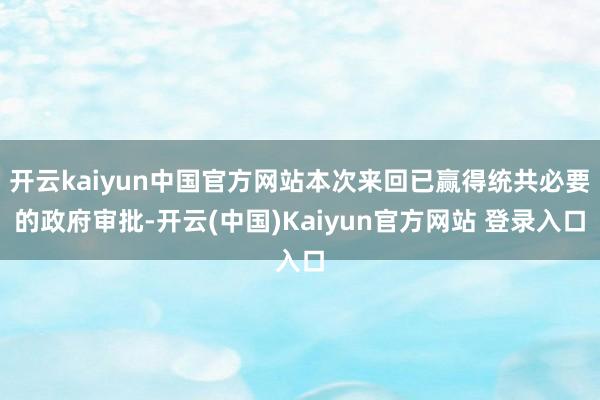 开云kaiyun中国官方网站本次来回已赢得统共必要的政府审批-开云(中国)Kaiyun官方网站 登录入口