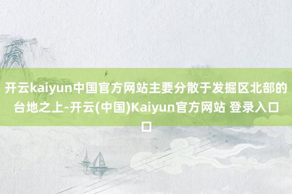 开云kaiyun中国官方网站主要分散于发掘区北部的台地之上-开云(中国)Kaiyun官方网站 登录入口