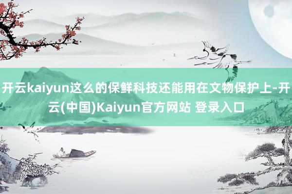 开云kaiyun这么的保鲜科技还能用在文物保护上-开云(中国)Kaiyun官方网站 登录入口