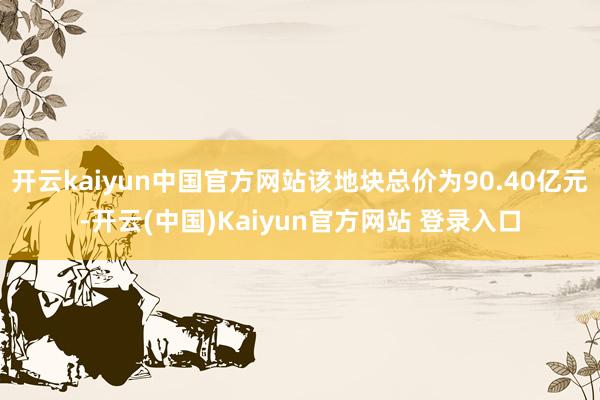 开云kaiyun中国官方网站该地块总价为90.40亿元-开云(中国)Kaiyun官方网站 登录入口
