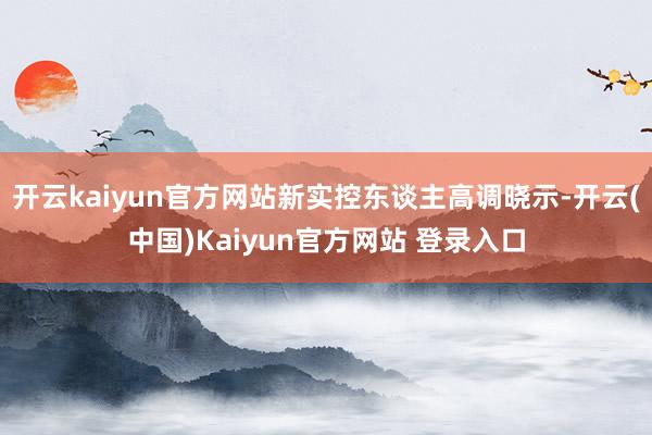 开云kaiyun官方网站新实控东谈主高调晓示-开云(中国)Kaiyun官方网站 登录入口