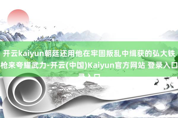 开云kaiyun朝廷还用他在牢固叛乱中缉获的弘大铁枪来夸耀武力-开云(中国)Kaiyun官方网站 登录入口