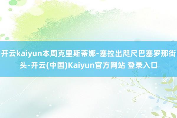 开云kaiyun本周克里斯蒂娜-塞拉出咫尺巴塞罗那街头-开云(中国)Kaiyun官方网站 登录入口