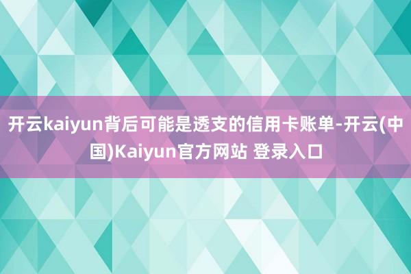 开云kaiyun背后可能是透支的信用卡账单-开云(中国)Kaiyun官方网站 登录入口