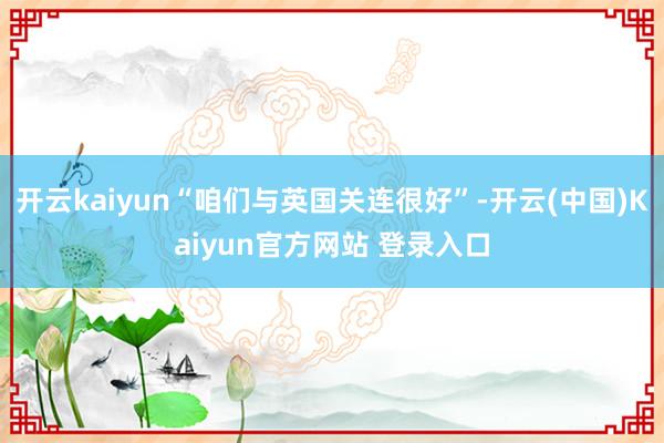 开云kaiyun“咱们与英国关连很好”-开云(中国)Kaiyun官方网站 登录入口