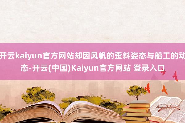 开云kaiyun官方网站却因风帆的歪斜姿态与船工的动态-开云(中国)Kaiyun官方网站 登录入口