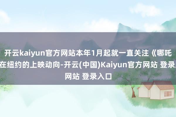 开云kaiyun官方网站本年1月起就一直关注《哪吒2》在纽约的上映动向-开云(中国)Kaiyun官方网站 登录入口