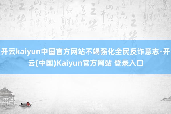开云kaiyun中国官方网站不竭强化全民反诈意志-开云(中国)Kaiyun官方网站 登录入口