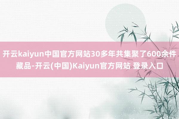 开云kaiyun中国官方网站30多年共集聚了600余件藏品-开云(中国)Kaiyun官方网站 登录入口