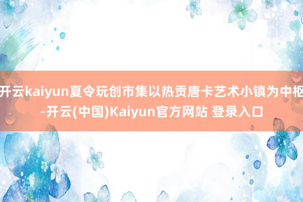 开云kaiyun夏令玩创市集以热贡唐卡艺术小镇为中枢-开云(中国)Kaiyun官方网站 登录入口
