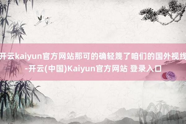 开云kaiyun官方网站那可的确轻篾了咱们的国外视线-开云(中国)Kaiyun官方网站 登录入口