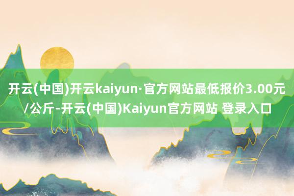 开云(中国)开云kaiyun·官方网站最低报价3.00元/公斤-开云(中国)Kaiyun官方网站 登录入口